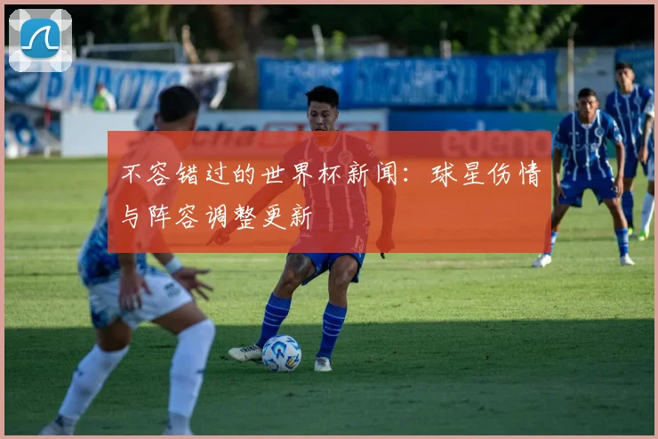 不容错过的世界杯新闻:球星伤情与阵容调整更新