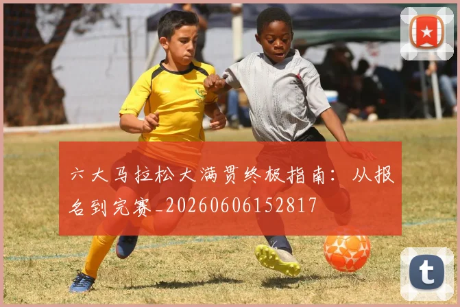 六大马拉松大满贯终极指南：从报名到完赛_20260606152817