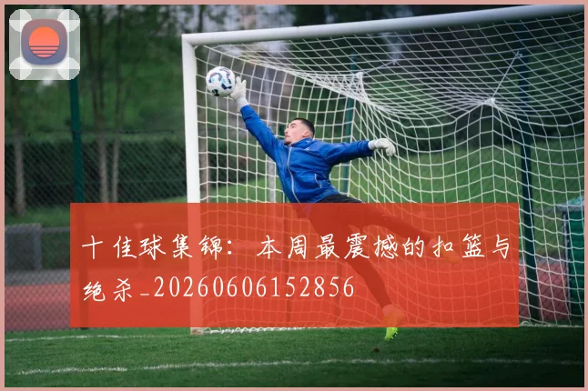 十佳球集锦：本周最震撼的扣篮与绝杀_20260606152856
