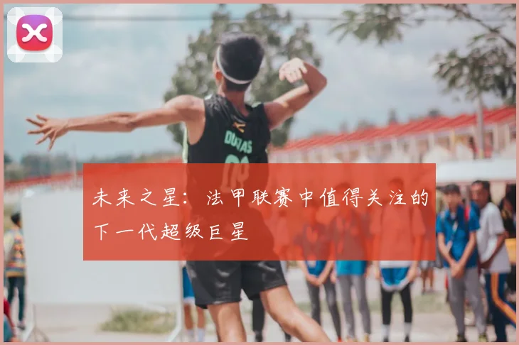 未来之星：法甲联赛中值得关注的下一代超级巨星