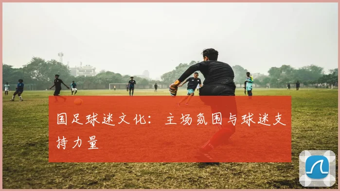 国足球迷文化：主场氛围与球迷支持力量