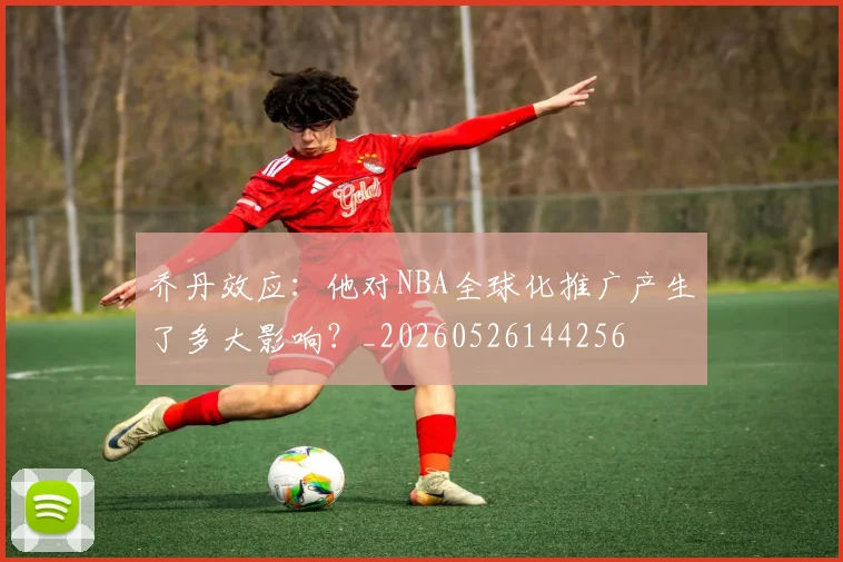 乔丹效应:他对NBA全球化推广产生了多大影响?_20260526144256