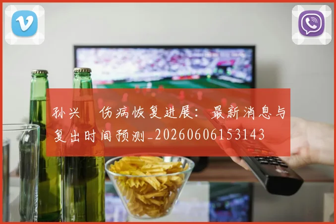 孙兴慜伤病恢复进展:最新消息与复出时间预测_20260606153143