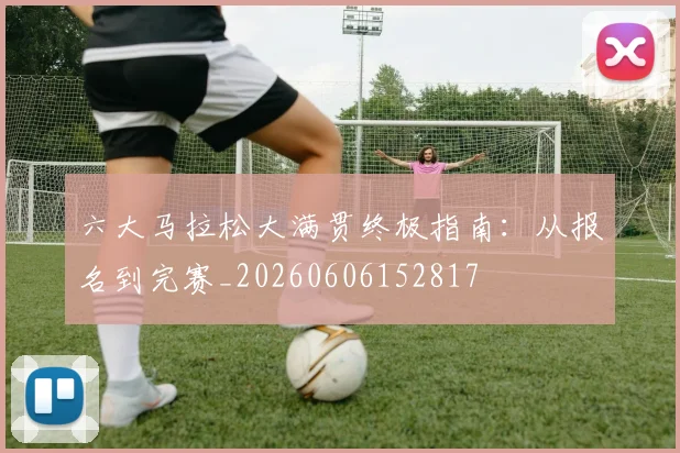 六大马拉松大满贯终极指南:从报名到完赛_20260606152817