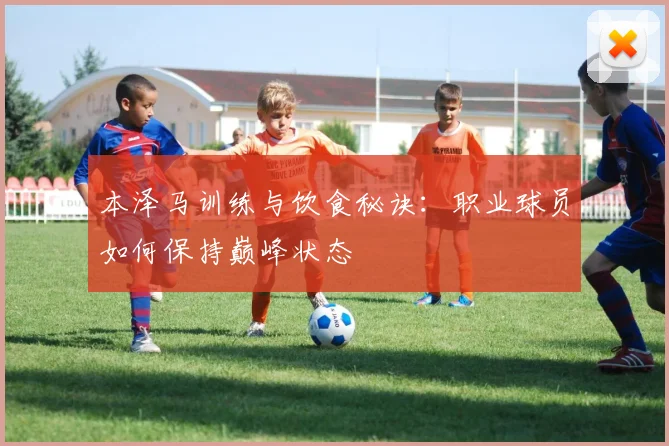 本泽马训练与饮食秘诀:职业球员如何保持巅峰状态