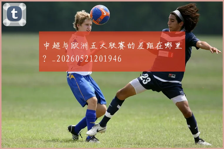 中超与欧洲五大联赛的差距在哪里?_20260521201946