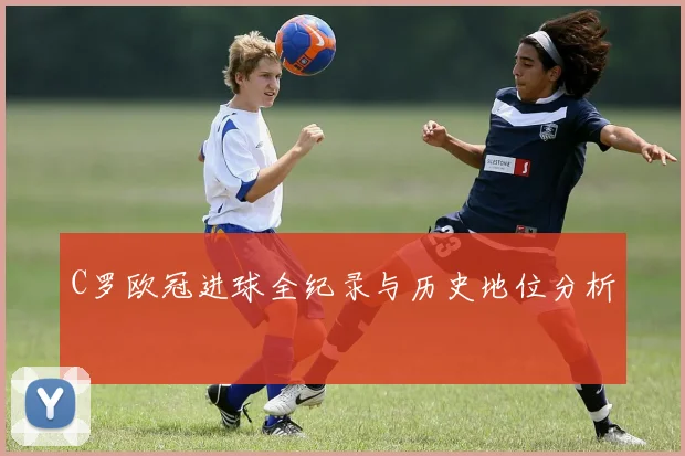 C罗欧冠进球全纪录与历史地位分析