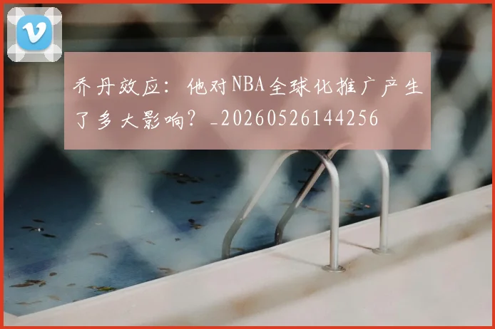 乔丹效应：他对NBA全球化推广产生了多大影响？_20260526144256